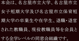 本会は、名古屋市立大学、名古屋市立女子短期大学及び名古屋市立保育短期大学の卒業生や在学生、退職・退官された教職員、現役教職員等を会員とする全学レベルの同窓会組織です。